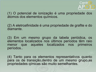 (1) O potencial de ionização é uma propriedade dos átomos dos elementos químicos. (2) A eletroafinidade é uma propriedade de grafite e do diamante. (3) Em um mesmo grupo da tabela periódica, os elementos localizados nos últimos períodos têm raio menor que aqueles localizados nos primeiros períodos.. (4) Tanto para os elementos representativos quanto para os de transição,dentro de um mesmo grupo,as propriedades qímicas são muito semelhantes. 