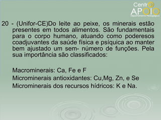 20 - (Unifor-CE)Do leite ao peixe, os minerais estão presentes em todos alimentos. São fundamentais para o corpo humano, atuando como poderesos coadjuvantes da saúde física e psíquica ao manter bem ajustado um sem- número de funções. Pela sua importância são classificados: Macrominerais: Ca, Fe e F Microminerais antioxidantes: Cu,Mg, Zn, e Se Microminerais dos recursos hídricos: K e Na. 
