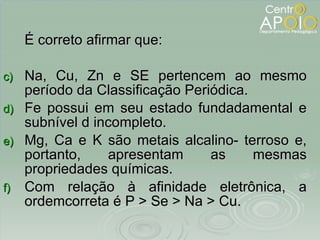 É correto afirmar que: Na, Cu, Zn e SE pertencem ao mesmo período da Classificação Periódica. Fe possui em seu estado fundadamental e subnível d incompleto. Mg, Ca e K são metais alcalino- terroso e, portanto, apresentam as mesmas propriedades químicas. Com relação à afinidade eletrônica, a ordemcorreta é P > Se > Na > Cu. 