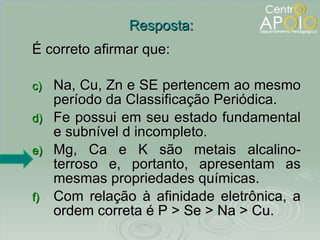 É correto afirmar que: Na, Cu, Zn e SE pertencem ao mesmo período da Classificação Periódica. Fe possui em seu estado fundamental e subnível d incompleto. Mg, Ca e K são metais alcalino- terroso e, portanto, apresentam as mesmas propriedades químicas. Com relação à afinidade eletrônica, a ordem correta é P > Se > Na > Cu. Resposta: 