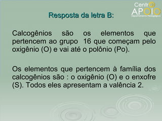 Resposta da letra B: Calcogênios são os elementos que pertencem ao grupo  16 que começam pelo oxigênio (O) e vai até o polônio (Po). Os elementos que pertencem à família dos calcogênios são : o oxigênio (O) e o enxofre (S). Todos eles apresentam a valência 2. 