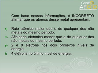 Com base nessas informações, é INCORRETO afirmar que os átomos desse metal apresentam: Raio atômico maior que o de qualquer dos não metais do mesmo período. Afinidade eletônica menor que a de qualquer dos não metais do mesmo período. 2 e 8 elétrons nos dois primeiros níveis de energia. 4 elétrons no último nível de energia. 