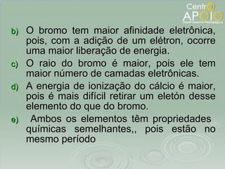 O bromo tem maior afinidade eletrônica, pois, com a adição de um elétron, ocorre uma maior liberação de energia. O raio do bromo é maior, pois ele tem maior número de camadas eletrônicas.  A energia de ionização do cálcio é maior, pois é mais difícil retirar um eletón desse elemento do que do bromo. Ambos os elementos têm propriedades  químicas semelhantes,, pois estão no mesmo período 