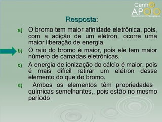 O bromo tem maior afinidade eletrônica, pois, com a adição de um elétron, ocorre uma maior liberação de energia. O raio do bromo é maior, pois ele tem maior número de camadas eletrônicas.  A energia de ionização do cálcio é maior, pois é mais difícil retirar um elétron desse elemento do que do bromo. Ambos os elementos têm propriedades  químicas semelhantes,, pois estão no mesmo período Resposta: 