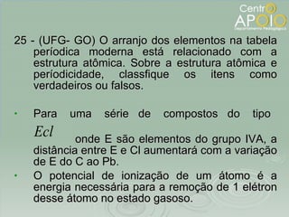 25 - (UFG- GO) O arranjo dos elementos na tabela períodica moderna está relacionado com a estrutura atômica. Sobre a estrutura atômica e períodicidade, classfique os itens como verdadeiros ou falsos. Para  uma  série  de  compostos  do  tipo  onde E são elementos do grupo IVA, a distância entre E e Cl aumentará com a variação de E do C ao Pb. O potencial de ionização de um átomo é a energia necessária para a remoção de 1 elétron desse átomo no estado gasoso. 