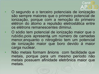 O segundo e o terceiro potenciais de ionização são sempre maiores que o primeiro potencial de ionização, porque com a remoção do primeiro elétron do átomo a repulsão eletrostática entre os elétrons remanescentes diminui. O sódio tem potencial de ionização maior que o rubídio,pois apresenta um número de camadas menor,enquanto o nitrogênio tem um potencial de ionização maior que boro devido á maior carga nuclear. Não metais formam ânions  com facilidade que metais, porque para um mesmo período não metais possuem afinidade eletrônica maior que metais. 