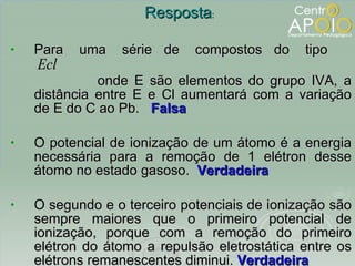 Para  uma  série  de  compostos  do  tipo  onde E são elementos do grupo IVA, a distância entre E e Cl aumentará com a variação de E do C ao Pb.  Falsa O potencial de ionização de um átomo é a energia necessária para a remoção de 1 elétron desse átomo no estado gasoso.  Verdadeira O segundo e o terceiro potenciais de ionização são sempre maiores que o primeiro potencial de ionização, porque com a remoção do primeiro elétron do átomo a repulsão eletrostática entre os elétrons remanescentes diminui.  Verdadeira Resposta : 