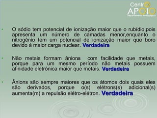 O sódio tem potencial de ionização maior que o rubídio,pois apresenta um número de camadas menor,enquanto o nitrogênio tem um potencial de ionização maior que boro devido á maior carga nuclear.  Verdadeira Não metais formam ânions  com facilidade que metais, porque para um mesmo período não metais possuem afinidade eletrônica maior que metais.  Verdadeira Ânions são sempre maiores que os átomos dois quais eles são derivados, porque o(s) elétrons(s) adicional(s) aumenta(m) a repulsão elétro-elétron.  Verdadeira 