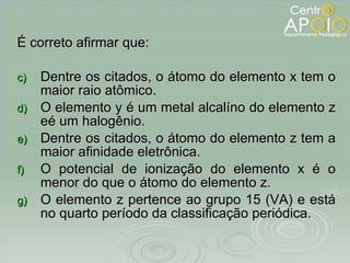É correto afirmar que: Dentre os citados, o átomo do elemento x tem o maior raio atômico. O elemento y é um metal alcalíno do elemento z eé um halogênio. Dentre os citados, o átomo do elemento z tem a maior afinidade eletrônica. O potencial de ionização do elemento x é o menor do que o átomo do elemento z. O elemento z pertence ao grupo 15 (VA) e está no quarto período da classificação periódica. 