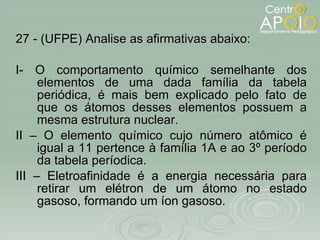 27 - (UFPE) Analise as afirmativas abaixo: I- O comportamento químico semelhante dos elementos de uma dada família da tabela periódica, é mais bem explicado pelo fato de que os átomos desses elementos possuem a mesma estrutura nuclear. II – O elemento químico cujo número atômico é igual a 11 pertence à família 1A   e ao 3º período da tabela períodica. III – Eletroafinidade é a energia necessária para retirar um elétron de um átomo no estado gasoso, formando um íon gasoso. 
