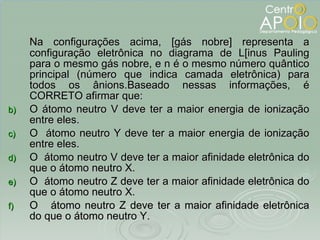 Na configurações acima, [gás nobre] representa a configuração eletrônica no diagrama de L[inus Pauling para o mesmo gás nobre, e n é o mesmo número quântico principal (número que indica camada eletrônica) para todos os ânions.Baseado nessas informações, é CORRETO afirmar que: O átomo neutro V deve ter a maior energia de ionização entre eles. O  átomo neutro Y deve ter a maior energia de ionização entre eles. O  átomo neutro V deve ter a maior afinidade eletrônica do que o átomo neutro X.  O  átomo neutro Z deve ter a maior afinidade eletrônica do que o átomo neutro X.  O  átomo neutro Z deve ter a maior afinidade eletrônica do que o átomo neutro Y.  