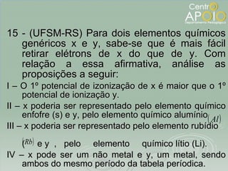 <ul><li>15 - (UFSM-RS) Para dois elementos químicos genéricos x e y, sabe-se que é mais fácil retirar elétrons de x do que...