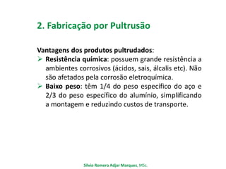 2. Fabricação por Pultrusão
Vantagens dos produtos pultrudados:
 Resistência química: possuem grande resistência a
ambientes corrosivos (ácidos, sais, álcalis etc). Não
são afetados pela corrosão eletroquímica.
 Baixo peso: têm 1/4 do peso específico do aço e
2/3 do peso específico do alumínio, simplificando
a montagem e reduzindo custos de transporte.
Silvio Romero Adjar Marques, MSc.
 