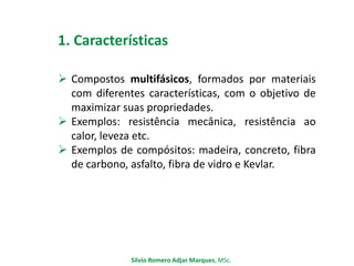 1. Características
 Compostos multifásicos, formados por materiais
com diferentes características, com o objetivo de
maximizar suas propriedades.
 Exemplos: resistência mecânica, resistência ao
calor, leveza etc.
 Exemplos de compósitos: madeira, concreto, fibra
de carbono, asfalto, fibra de vidro e Kevlar.
Silvio Romero Adjar Marques, MSc.
 