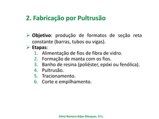 2. Fabricação por Pultrusão
 Objetivo: produção de formatos de seção reta
constante (barras, tubos ou vigas).
 Etapas:
1. Alimentação de fios de fibra de vidro.
2. Formação de manta com os fios.
3. Banho de resina (poliéster, epóxi ou fenólica).
4. Pultrusão.
5. Tracionamento.
6. Corte e empilhamento.
Silvio Romero Adjar Marques, MSc.
 