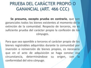 PRUEBA DEL CARÁCTER PROPIO O
GANANCIAL (ART. 466 CCC)
Se presume, excepto prueba en contrario, que son
gananciales todos los bienes existentes al momento de la
extinción de la comunidad. Respecto de terceros, no es
suficiente prueba del carácter propio la confesión de los
cónyuges.
Para que sea oponible a terceros el carácter propio de los
bienes registrables adquiridos durante la comunidad por
inversión o reinversión de bienes propios, es necesario
que en el acto de adquisición se haga constar esa
circunstancia, determinándose su origen, con la
conformidad del otro cónyuge.
 