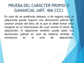 En caso de no podérsela obtener, o de negarla éste, el
adquirente puede requerir una declaración judicial del
carácter propio del bien, de la que se debe tomar nota
marginal en el instrumento del cual resulta el título de
adquisición. El adquirente también puede pedir esa
declaración judicial en caso de haberse omitido la
constancia en el acto de adquisición.
PRUEBA DEL CARÁCTER PROPIO O
GANANCIAL (ART. 466 CCC)
 