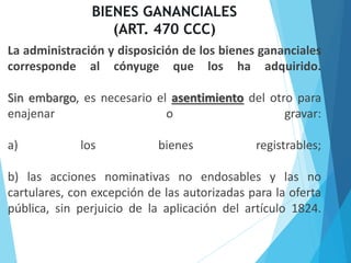 BIENES GANANCIALES
(ART. 470 CCC)
La administración y disposición de los bienes gananciales
corresponde al cónyuge que los ha adquirido.
Sin embargo, es necesario el asentimiento del otro para
enajenar o gravar:
a) los bienes registrables;
b) las acciones nominativas no endosables y las no
cartulares, con excepción de las autorizadas para la oferta
pública, sin perjuicio de la aplicación del artículo 1824.
 