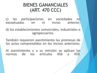 BIENES GANANCIALES
(ART. 470 CCC)
c) las participaciones en sociedades no
exceptuadas en el inciso anterior;
d) los establecimientos comerciales, industriales o
agropecuarios.
También requieren asentimiento las promesas de
los actos comprendidos en los incisos anteriores.
Al asentimiento y a su omisión se aplican las
normas de los artículos 456 a 459.
 