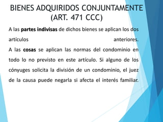 A las partes indivisas de dichos bienes se aplican los dos
artículos anteriores.
A las cosas se aplican las normas del condominio en
todo lo no previsto en este artículo. Si alguno de los
cónyuges solicita la división de un condominio, el juez
de la causa puede negarla si afecta el interés familiar.
BIENES ADQUIRIDOS CONJUNTAMENTE
(ART. 471 CCC)
 