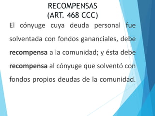 RECOMPENSAS
(ART. 468 CCC)
El cónyuge cuya deuda personal fue
solventada con fondos gananciales, debe
recompensa a la comunidad; y ésta debe
recompensa al cónyuge que solventó con
fondos propios deudas de la comunidad.
 