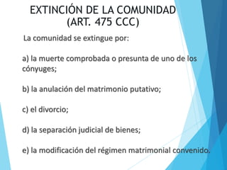EXTINCIÓN DE LA COMUNIDAD
(ART. 475 CCC)
La comunidad se extingue por:
a) la muerte comprobada o presunta de uno de los
cónyuges;
b) la anulación del matrimonio putativo;
c) el divorcio;
d) la separación judicial de bienes;
e) la modificación del régimen matrimonial convenido.
 