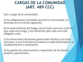 CARGAS DE LA COMUNIDAD
(ART. 489 CCC)
Son a cargo de la comunidad:
a) las obligaciones contraídas durante la comunidad, no
previstas en el artículo siguiente;
b) el sostenimiento del hogar, de los hijos comunes y de los
que cada uno tenga, y los alimentos que cada uno está
obligado a dar;
c) las donaciones de bienes gananciales hechas a los hijos
comunes, y aun la de bienes propios si están destinados a su
establecimiento o colocación;
d) los gastos de conservación y reparación de los bienes
propios y gananciales.
 