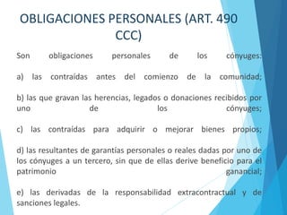 OBLIGACIONES PERSONALES (ART. 490
CCC)
Son obligaciones personales de los cónyuges:
a) las contraídas antes del comienzo de la comunidad;
b) las que gravan las herencias, legados o donaciones recibidos por
uno de los cónyuges;
c) las contraídas para adquirir o mejorar bienes propios;
d) las resultantes de garantías personales o reales dadas por uno de
los cónyuges a un tercero, sin que de ellas derive beneficio para el
patrimonio ganancial;
e) las derivadas de la responsabilidad extracontractual y de
sanciones legales.
 