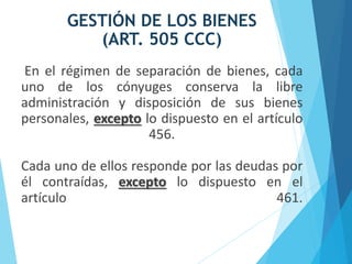 GESTIÓN DE LOS BIENES
(ART. 505 CCC)
En el régimen de separación de bienes, cada
uno de los cónyuges conserva la libre
administración y disposición de sus bienes
personales, excepto lo dispuesto en el artículo
456.
Cada uno de ellos responde por las deudas por
él contraídas, excepto lo dispuesto en el
artículo 461.
 