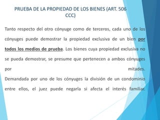 PRUEBA DE LA PROPIEDAD DE LOS BIENES (ART. 506
CCC)
Tanto respecto del otro cónyuge como de terceros, cada uno de los
cónyuges puede demostrar la propiedad exclusiva de un bien por
todos los medios de prueba. Los bienes cuya propiedad exclusiva no
se pueda demostrar, se presume que pertenecen a ambos cónyuges
por mitades.
Demandada por uno de los cónyuges la división de un condominio
entre ellos, el juez puede negarla si afecta el interés familiar.
 