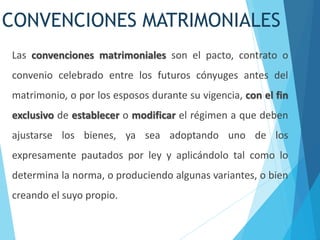 CONVENCIONES MATRIMONIALES
Las convenciones matrimoniales son el pacto, contrato o
convenio celebrado entre los futuros cónyuges antes del
matrimonio, o por los esposos durante su vigencia, con el fin
exclusivo de establecer o modificar el régimen a que deben
ajustarse los bienes, ya sea adoptando uno de los
expresamente pautados por ley y aplicándolo tal como lo
determina la norma, o produciendo algunas variantes, o bien
creando el suyo propio.
 