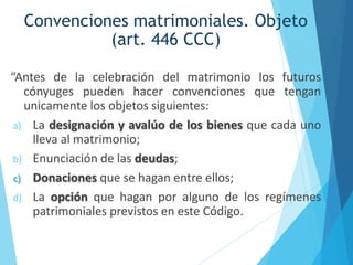 Convenciones matrimoniales. Objeto
(art. 446 CCC)
“Antes de la celebración del matrimonio los futuros
cónyuges pueden hacer convenciones que tengan
unicamente los objetos siguientes:
a) La designación y avalúo de los bienes que cada uno
lleva al matrimonio;
b) Enunciación de las deudas;
c) Donaciones que se hagan entre ellos;
d) La opción que hagan por alguno de los regímenes
patrimoniales previstos en este Código.
 