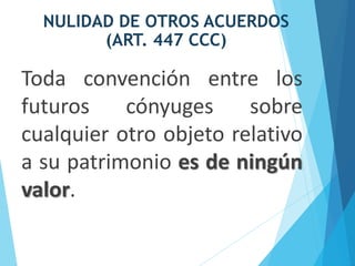 NULIDAD DE OTROS ACUERDOS
(ART. 447 CCC)
Toda convención entre los
futuros cónyuges sobre
cualquier otro objeto relativo
a su patrimonio es de ningún
valor.
 