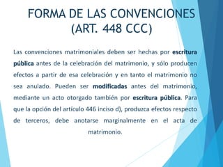 FORMA DE LAS CONVENCIONES
(ART. 448 CCC)
Las convenciones matrimoniales deben ser hechas por escritura
pública antes de la celebración del matrimonio, y sólo producen
efectos a partir de esa celebración y en tanto el matrimonio no
sea anulado. Pueden ser modificadas antes del matrimonio,
mediante un acto otorgado también por escritura pública. Para
que la opción del artículo 446 inciso d), produzca efectos respecto
de terceros, debe anotarse marginalmente en el acta de
matrimonio.
 