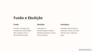 Fusão e Ebulição
Fusão
A fusão é o processo de
mudança do estado sólido
para o líquido, como o
derretimento do gelo.
Ebulição
A ebulição é a
transformação do estado
líquido para gasoso, como a
fervura da água.
Exemplos
Exemplos práticos desses
processos incluem cozinhar,
derreter cera e vaporizar
água.
 