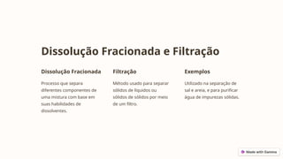 Dissolução Fracionada e Filtração
Dissolução Fracionada
Processo que separa
diferentes componentes de
uma mistura com base em
suas habilidades de
dissolventes.
Filtração
Método usado para separar
sólidos de líquidos ou
sólidos de sólidos por meio
de um filtro.
Exemplos
Utilizado na separação de
sal e areia, e para purificar
água de impurezas sólidas.
 