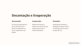 Decantação e Evaporação
Decantação
Processo de separação em
que as partículas mais
densas se depositam no
fundo, separando-se do
líquido.
Evaporação
Método pelo qual um
líquido se converte em gás,
deixando para trás os
sólidos dissolvidos.
Exemplos
Amplamente utilizado na
separação de água e areia, e
na obtenção de sal a partir
de água do mar.
 