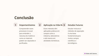Conclusão
1 Importantíssimo
Compreender esses
processos é crucial
para entender a
natureza da matéria e
como os materiais
podem ser separados e
purificados.
2 Aplicação na Vida Real
Esses métodos têm
aplicações práticas em
campos como a
indústria, laboratórios
e até mesmo em
atividades domésticas.
3 Estudos Futuros
Estudar misturas e
métodos de separação
é uma base
fundamental para
muitos campos
científicos e
tecnológicos.
 