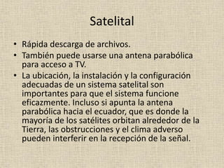 Satelital
• Rápida descarga de archivos.
• También puede usarse una antena parabólica
para acceso a TV.
• La ubicación, la instalación y la configuración
adecuadas de un sistema satelital son
importantes para que el sistema funcione
eficazmente. Incluso si apunta la antena
parabólica hacia el ecuador, que es donde la
mayoría de los satélites orbitan alrededor de la
Tierra, las obstrucciones y el clima adverso
pueden interferir en la recepción de la señal.
 
