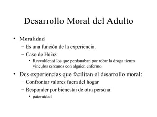 Desarrollo Moral del Adulto Moralidad Es una función de la experiencia. Caso de Heinz Reevalúen si los que perdonaban por robar la droga tienen vínculos cercanos con alguien enfermo. Dos experiencias que facilitan el desarrollo moral: Confrontar valores fuera del hogar Responder por bienestar de otra persona. paternidad 