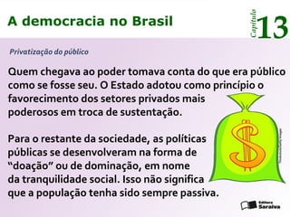 A democracia no Brasil
13
Capítulo
Privatização do público
Thinkstock/GettyImages
Quem chegava ao poder tomava conta do que era público
como se fosse seu. O Estado adotou como princípio o
favorecimento dos setores privados mais
poderosos em troca de sustentação.
Para o restante da sociedade, as políticas
públicas se desenvolveram na forma de
“doação” ou de dominação, em nome
da tranquilidade social. Isso não significa
que a população tenha sido sempre passiva.
A democracia no Brasil
13
Capítulo
 