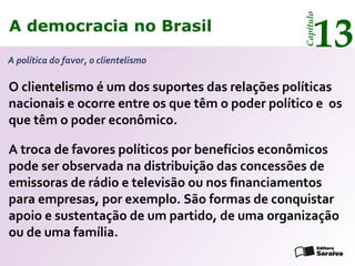 A democracia no Brasil
13
Capítulo
A política do favor, o clientelismo
O clientelismo é um dos suportes das relações políticas
nacionais e ocorre entre os que têm o poder político e os
que têm o poder econômico.
A troca de favores políticos por benefícios econômicos
pode ser observada na distribuição das concessões de
emissoras de rádio e televisão ou nos financiamentos
para empresas, por exemplo. São formas de conquistar
apoio e sustentação de um partido, de uma organização
ou de uma família.
A democracia no Brasil
13
Capítulo
 