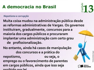 A democracia no Brasil
13
Capítulo
Nepotismo e corrupção
Thinkstock/GettyImages
Muita coisa mudou na administração pública desde
as reformas administrativas de Vargas. Os governos
instituíram, gradualmente, concursos para a
maioria dos cargos públicos e procuraram
implantar uma administração com certo grau
de profissionalização.
No entanto, ainda há casos de manipulação
dos concursos e a prática do
nepotismo, ou seja, o
emprego ou o favorecimento de parentes
em cargos públicos, ainda que isso seja
A democracia no Brasil
13
Capítulo
 
