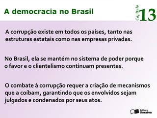 A democracia no Brasil
13
Capítulo
A corrupção existe em todos os países, tanto nas
estruturas estatais como nas empresas privadas.
O combate à corrupção requer a criação de mecanismos
que a coíbam, garantindo que os envolvidos sejam
julgados e condenados por seus atos.
No Brasil, ela se mantém no sistema de poder porque
o favor e o clientelismo continuam presentes.
A democracia no Brasil
13
Capítulo
 
