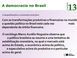 A democracia no Brasil
13
Capítulo
Com as transformações produtivas e financeiras no mundo
a questão política no Brasil está cada vez mais
dependente da órbita financeira.
A despolitização e a economia como foco
O sociólogo Marco Aurélio Nogueira observa que
a política brasileira se resume a uma tentativa de
estabilização monetária, na qual o mercado está
acima do Estado, o econômico acima do político,
o especulativo acima do produtivo e o particular
acima do geral.
A democracia no Brasil
13
Capítulo
 