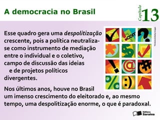 A democracia no Brasil
13
Capítulo
Thinkstock/GettyImages
Esse quadro gera uma despolitização
crescente, pois a política neutraliza-
se como instrumento de mediação
entre o individual e o coletivo,
campo de discussão das ideias
e de projetos políticos
divergentes.
Nos últimos anos, houve no Brasil
um imenso crescimento do eleitorado e, ao mesmo
tempo, uma despolitização enorme, o que é paradoxal.
A democracia no Brasil
13
Capítulo
 