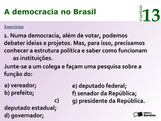 A democracia no Brasil
13
Capítulo
Exercícios
1. Numa democracia, além de votar, podemos
debater ideias e projetos. Mas, para isso, precisamos
conhecer a estrutura política e saber como funcionam
as instituições.
a) vereador;
b) prefeito;
c)
deputado estadual;
d) governador;
Junte-se a um colega e façam uma pesquisa sobre a
função do:
e) deputado federal;
f) senador da República;
g) presidente da República.
A democracia no Brasil
13
Capítulo
 