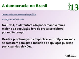 A democracia no Brasil
13
Capítulo
Democracia e representação política
Desde a proclamação da República, em 1889, cem anos
se passaram para que a maioria da população pudesse
participar das eleições.
No Brasil, os detentores do poder mantiveram a
maioria da população fora do processo eleitoral
por muito tempo.
As regras institucionais
 