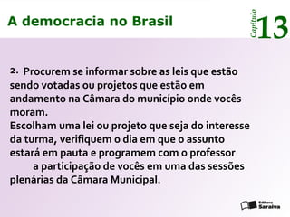 A democracia no Brasil
13
Capítulo
Procurem se informar sobre as leis que estão
sendo votadas ou projetos que estão em
andamento na Câmara do município onde vocês
moram.
Escolham uma lei ou projeto que seja do interesse
da turma, verifiquem o dia em que o assunto
estará em pauta e programem com o professor
a participação de vocês em uma das sessões
plenárias da Câmara Municipal.
2.
A democracia no Brasil
13
Capítulo
 