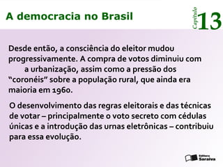 A democracia no Brasil
13
Capítulo
Desde então, a consciência do eleitor mudou
progressivamente. A compra de votos diminuiu com
a urbanização, assim como a pressão dos
“coronéis” sobre a população rural, que ainda era
maioria em 1960.
O desenvolvimento das regras eleitorais e das técnicas
de votar – principalmente o voto secreto com cédulas
únicas e a introdução das urnas eletrônicas – contribuiu
para essa evolução.
A democracia no Brasil
13
Capítulo
 